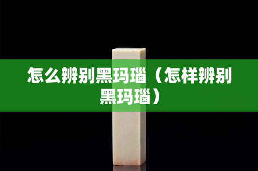 怎么辨別黑瑪瑙（怎樣辨別黑瑪瑙）