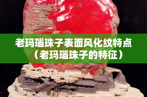 老瑪瑙珠子表面風化紋特點（老瑪瑙珠子的特征）