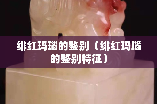 緋紅瑪瑙的鑒別（緋紅瑪瑙的鑒別特征）