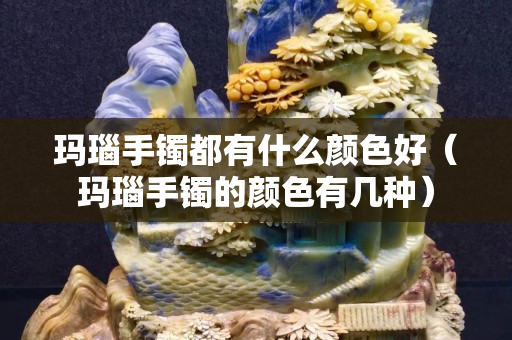 瑪瑙手鐲都有什么顏色好（瑪瑙手鐲的顏色有幾種）