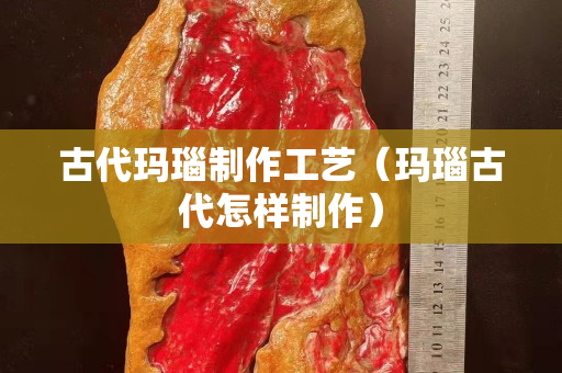 古代瑪瑙制作工藝（瑪瑙古代怎樣制作）