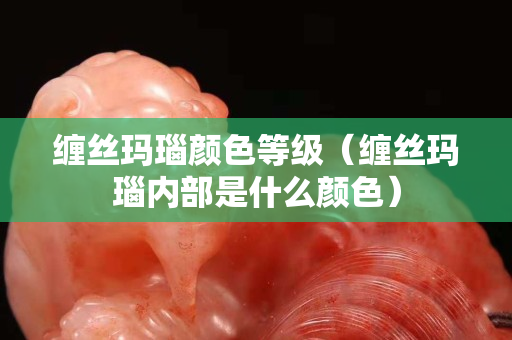 纏絲瑪瑙顏色等級（纏絲瑪瑙內部是什么顏色）