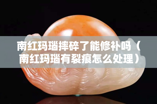 南紅瑪瑙摔碎了能修補嗎（南紅瑪瑙有裂痕怎么處理）