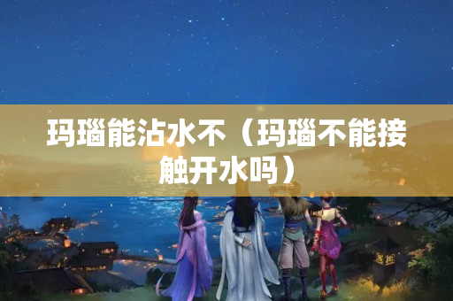瑪瑙能沾水不（瑪瑙不能接觸開水嗎）