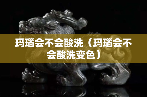 瑪瑙會不會酸洗（瑪瑙會不會酸洗變色）
