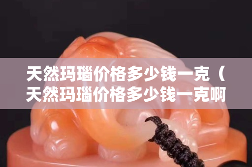 天然瑪瑙價格多少錢一克（天然瑪瑙價格多少錢一克啊）