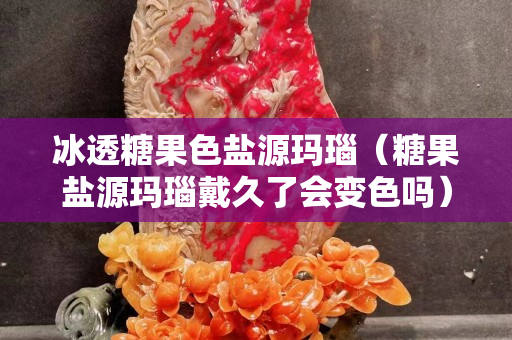 冰透糖果色鹽源瑪瑙（糖果鹽源瑪瑙戴久了會變色嗎）