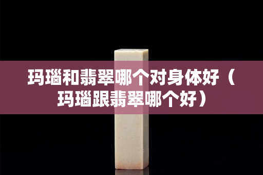 瑪瑙和翡翠哪個對身體好（瑪瑙跟翡翠哪個好）