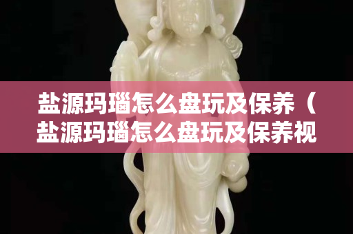 鹽源瑪瑙怎么盤玩及保養(yǎng)（鹽源瑪瑙怎么盤玩及保養(yǎng)視頻）
