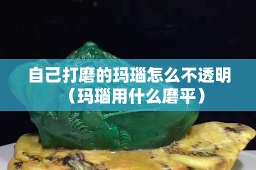 自己打磨的瑪瑙怎么不透明（瑪瑙用什么磨平）