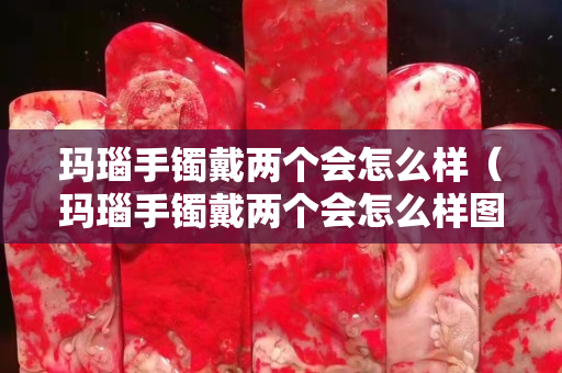 瑪瑙手鐲戴兩個會怎么樣（瑪瑙手鐲戴兩個會怎么樣圖片）