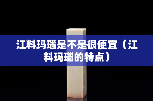 江料瑪瑙是不是很便宜（江料瑪瑙的特點）