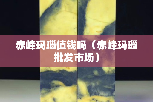 赤峰瑪瑙值錢嗎（赤峰瑪瑙批發(fā)市場）