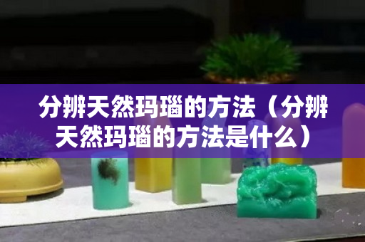 分辨天然瑪瑙的方法（分辨天然瑪瑙的方法是什么）