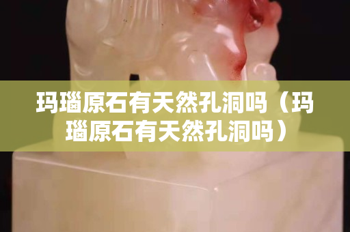 瑪瑙原石有天然孔洞嗎（瑪瑙原石有天然孔洞嗎）