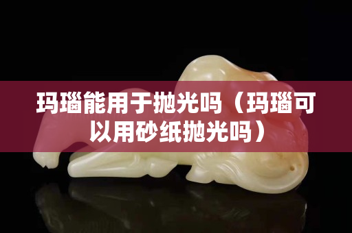 瑪瑙能用于拋光嗎（瑪瑙可以用砂紙拋光嗎）