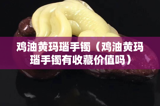 雞油黃瑪瑙手鐲（雞油黃瑪瑙手鐲有收藏價值嗎）