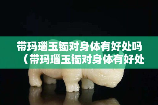 帶瑪瑙玉鐲對身體有好處嗎（帶瑪瑙玉鐲對身體有好處嗎女）