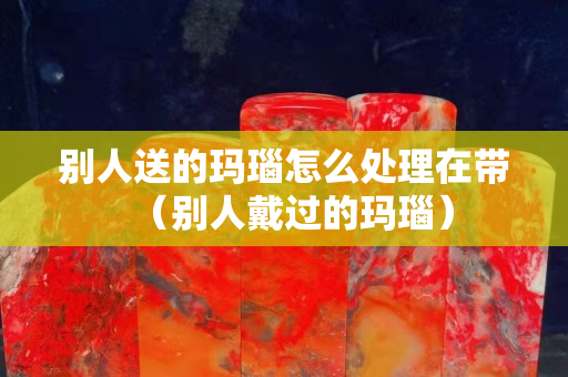 別人送的瑪瑙怎么處理在帶（別人戴過(guò)的瑪瑙）