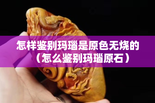 怎樣鑒別瑪瑙是原色無燒的（怎么鑒別瑪瑙原石）