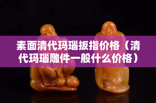 素面清代瑪瑙扳指價格（清代瑪瑙雕件一般什么價格）