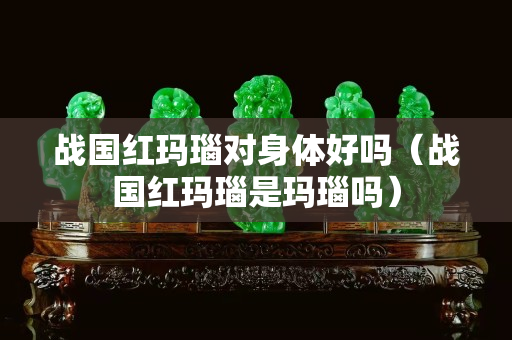 戰國紅瑪瑙對身體好嗎（戰國紅瑪瑙是瑪瑙嗎）