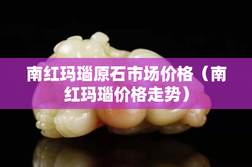 南紅瑪瑙原石市場價格（南紅瑪瑙價格走勢）