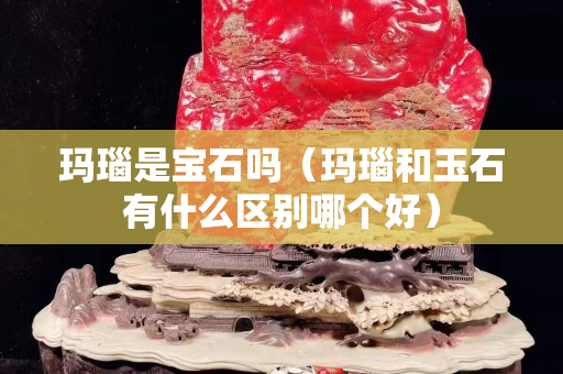 瑪瑙是寶石嗎（瑪瑙和玉石有什么區別哪個好）