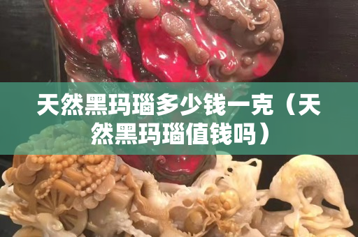 天然黑瑪瑙多少錢一克（天然黑瑪瑙值錢嗎）