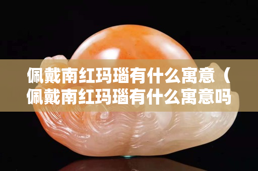 佩戴南紅瑪瑙有什么寓意（佩戴南紅瑪瑙有什么寓意嗎）