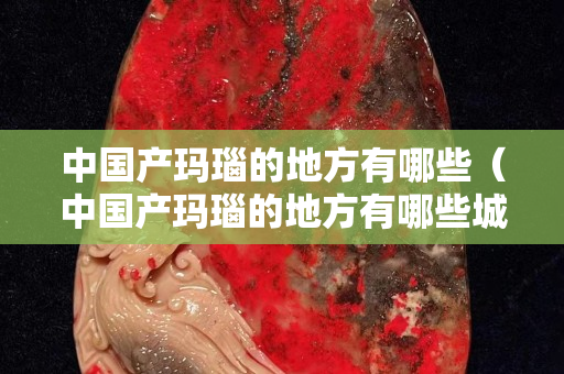 中國產瑪瑙的地方有哪些（中國產瑪瑙的地方有哪些城市）
