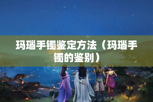 瑪瑙手鐲鑒定方法（瑪瑙手鐲的鑒別）
