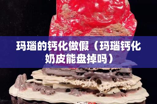 瑪瑙的鈣化做假（瑪瑙鈣化奶皮能盤掉嗎）