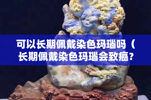 可以長期佩戴染色瑪瑙嗎（長期佩戴染色瑪瑙會致癌？是真的嗎？）