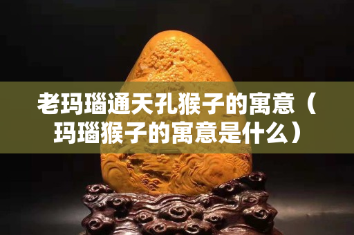 老瑪瑙通天孔猴子的寓意（瑪瑙猴子的寓意是什么）