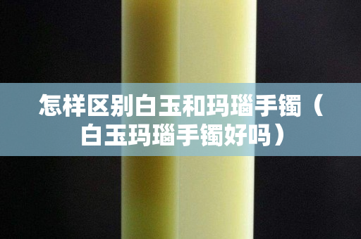 怎樣區別白玉和瑪瑙手鐲（白玉瑪瑙手鐲好嗎）