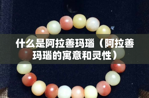 什么是阿拉善瑪瑙（阿拉善瑪瑙的寓意和靈性）
