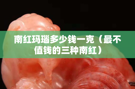 南紅瑪瑙多少錢一克（最不值錢的三種南紅）