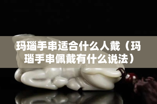 瑪瑙手串適合什么人戴（瑪瑙手串佩戴有什么說法）