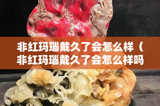 非紅瑪瑙戴久了會怎么樣（非紅瑪瑙戴久了會怎么樣嗎）