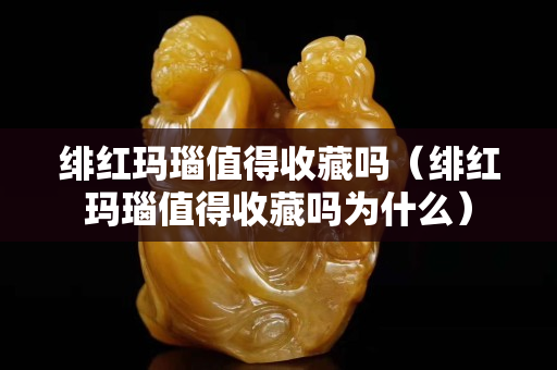 緋紅瑪瑙值得收藏嗎（緋紅瑪瑙值得收藏嗎為什么）