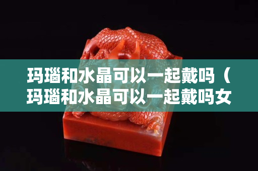 瑪瑙和水晶可以一起戴嗎（瑪瑙和水晶可以一起戴嗎女生）