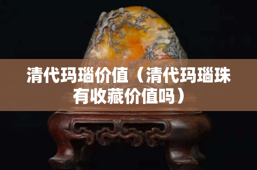 清代瑪瑙價值（清代瑪瑙珠有收藏價值嗎）