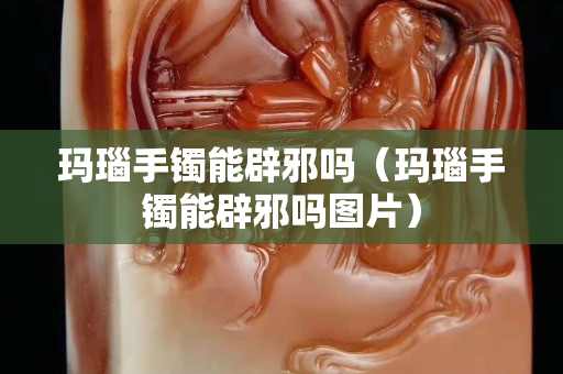 瑪瑙手鐲能辟邪嗎（瑪瑙手鐲能辟邪嗎圖片）
