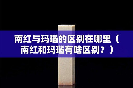 南紅與瑪瑙的區別在哪里（南紅和瑪瑙有啥區別？）