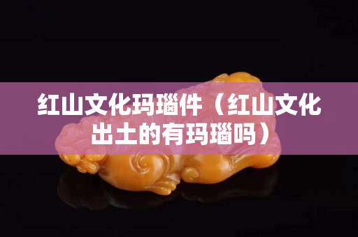 紅山文化瑪瑙件（紅山文化出土的有瑪瑙嗎）