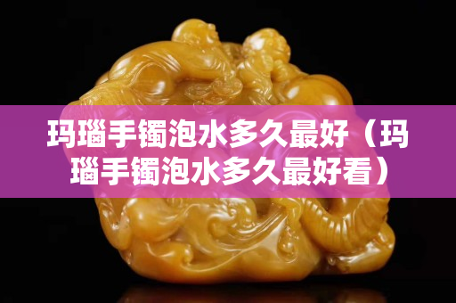 瑪瑙手鐲泡水多久最好（瑪瑙手鐲泡水多久最好看）