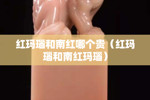 紅瑪瑙和南紅哪個貴（紅瑪瑙和南紅瑪瑙）