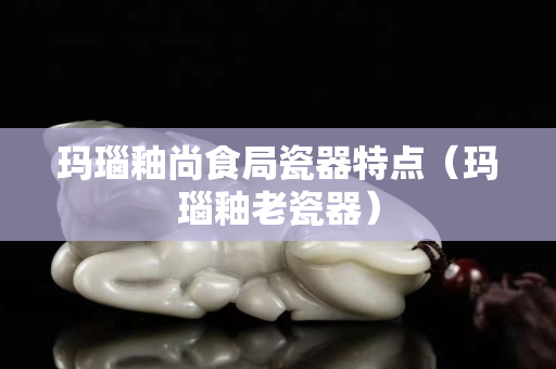 瑪瑙釉尚食局瓷器特點（瑪瑙釉老瓷器）