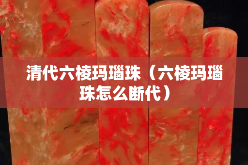 清代六棱瑪瑙珠（六棱瑪瑙珠怎么斷代）